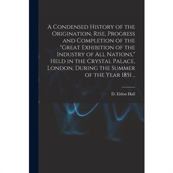 A Condensed History of the Origination, Rise, Progress and Completion of the Great Exhibition of the Industry of All Nations, Held in the Crystal Palace, London, During the Summer of the Year 1851 ..