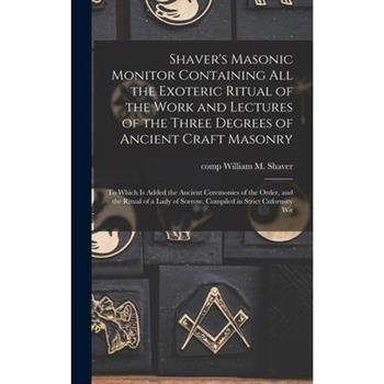 Shaver's Masonic Monitor Containing all the Exoteric Ritual of the Work and Lectures of the Three Degrees of Ancient Craft Masonry; to Which is Added the Ancient Ceremonies of the Order, and the Ritua