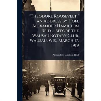 ”Theodore Roosevelt,” an Address by Hon. Alexander Hamilton Reid ... Before the Wausau Rotary Club, Wausau, Wis., March 17, 1919