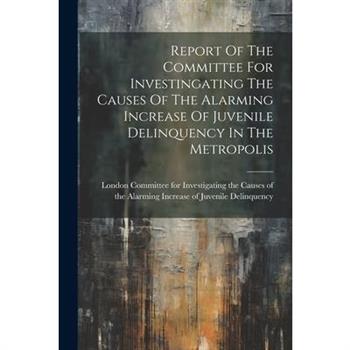 Report Of The Committee For Investingating The Causes Of The Alarming Increase Of Juvenile Delinquency In The Metropolis