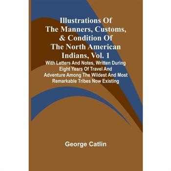 Illustrations Of The Manners, Customs, & Condition Of The North American Indians, Vol. 1; With Letters And Notes, Written During Eight Years Of Travel And Adventure Among The Wildest And Most Remarkab