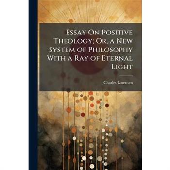 Essay On Positive Theology; Or, a New System of Philosophy With a Ray of Eternal Light