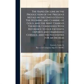 The Rapid Decline in the Production of the Precious Metals in the United States. The Refining and Coining of Gold, and the Mint Charges Therefor, Considered With Reference to our Excessive Exports and