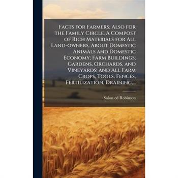 Facts for Farmers; Also for the Family Circle. A Compost of Rich Materials for All Land-owners, About Domestic Animals and Domestic Economy; Farm Buildings; Gardens, Orchards, and Vineyards; and All F