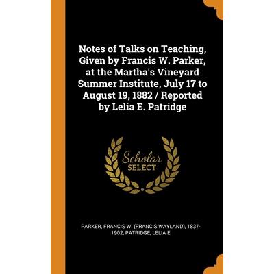 Notes of Talks on Teaching, Given by Francis W. Parker, at the Martha’s Vineyard Summer Institute, July 17 to August 19, 1882 / Reported by Lelia E. Patridge