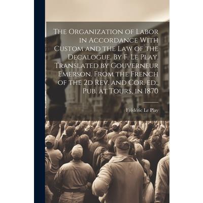 The Organization of Labor in Accordance With Custom and the law of the Decalogue. By F. Le Play. Translated by Gouverneur Emerson. From the French of the 2d rev. and cor. ed., pub. at Tours, in 1870 The Organization of Labor in Accordance With Custom and the law of the Decalogue. By F. Le Play. Translated by Gouverneur Emerson. From the French of the 2d rev. and cor. ed., pub. at Tours, in 1870