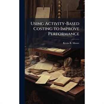 Using Activity-Based Costing to Improve Performance