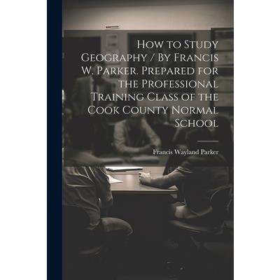 How to Study Geography / By Francis W. Parker. Prepared for the Professional Training Class of the Cook County Normal School