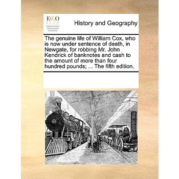 The genuine life of William Cox, who is now under sentence of death, in Newgate, for robbing Mr. John Kendrick of banknotes and cash to the amount of more than four hundred pounds; ... The fifth editi