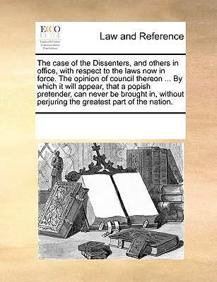 The case of the Dissenters, and others in office, with respect to the laws now in force. The opinion of council thereon ... By which it will appear, that a popish pretender, can never be brought in, w