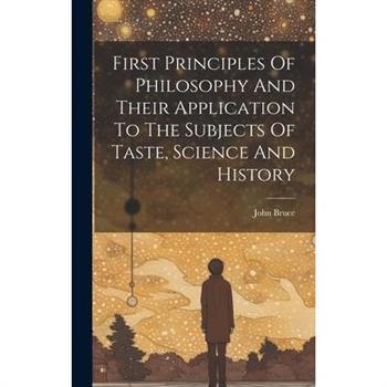 First Principles Of Philosophy And Their Application To The Subjects Of Taste, Science And History