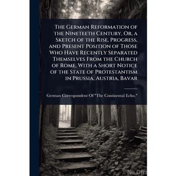 The German Reformation of the Nineteeth Century, Or, a Sketch of the Rise, Progress, and Present Position of Those Who Have Recently Separated Themselves From the Church of Rome, With a Short Notice o