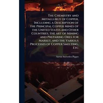 The Chemistry and Metallurgy of Copper, Including a Description of the Principal Copper Mines of the United States and Other Countries, the art of Mining and Preparing Ores for Market, and the Various