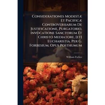Considerationes Modest?] Et Pacific?] Controversiarum De Justificatione, Purgatorio, Invocatione Sanctorum Et Christo Mediatore, [et] Eucharistia. Per G. Forbesium. Opus Posthumum