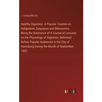 Healthy Digestion. A Popular Treatise on Indigestion, Dyspepsia and Biliousness. Being the Substance of A Course of Lectures on the Physiology of Digestion, Delivered Before Popular Audiences in the C