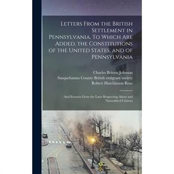Letters From the British Settlement in Pennsylvania. To Which are Added, the Constitutions of the United States, and of Pennsylvania; and Extracts From the Laws Respecting Aliens and Naturalized Citiz