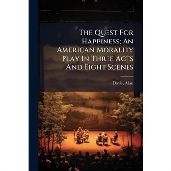 The Quest For Happiness; An American Morality Play In Three Acts And Eight Scenes The Quest For Happiness; An American Morality Play In Three Acts And Eight Scenes