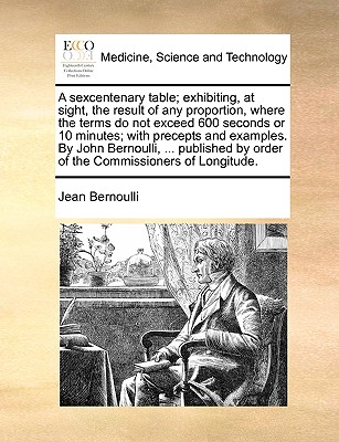 A Sexcentenary Table; Exhibiting, at Sight, the Result of Any Proportion, Where the Terms Do Not Exceed 600 Seconds or 10 Minutes; With Precepts and Examples. by John Bernoulli, ... Published by Order