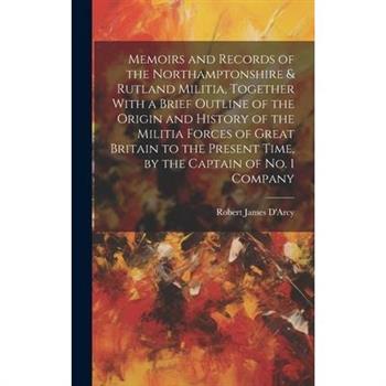 Memoirs and Records of the Northamptonshire & Rutland Militia, Together With a Brief Outline of the Origin and History of the Militia Forces of Great Britain to the Present Time, by the Captain of No.