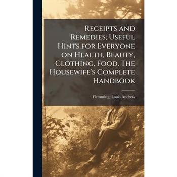 Receipts and Remedies; Useful Hints for Everyone on Health, Beauty, Clothing, Food. The Housewife's Complete Handbook