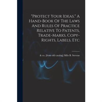 protect Your Ideas. A Hand-book Of The Laws And Rules Of Practice Relative To Patents, Trade-marks, Copy-rights, Labels, Etc