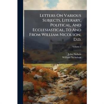 Letters On Various Subjects, Literary, Political, And Ecclesiastical, To And From William Nicolson, D.d.