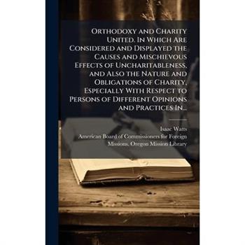 Orthodoxy and Charity United. In Which Are Considered and Displayed the Causes and Mischievous Effects of Uncharitableness, and Also the Nature and Obligations of Charity, Especially With Respect to P