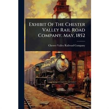 Exhibit Of The Chester Valley Rail Road Company. May, 1852