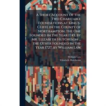 A Short Account of the Two Charitable Foundations at King's-Cliffe in the County of Northampton. the One Founded in the Year 1745, by Mr. Elizabeth Hutcheson ... the Other Founded in the Year 1727, by