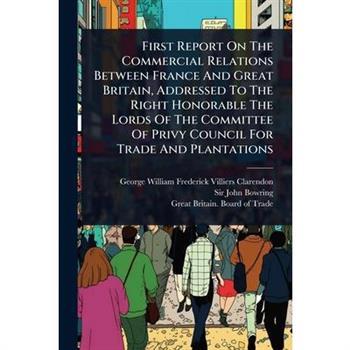 First Report On The Commercial Relations Between France And Great Britain, Addressed To The Right Honorable The Lords Of The Committee Of Privy Council For Trade And Plantations