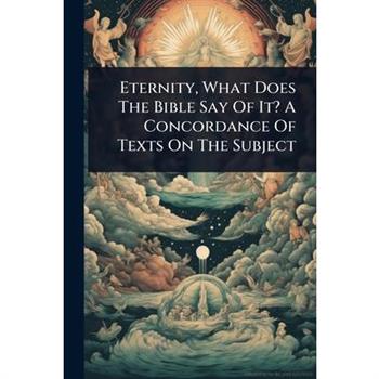 Eternity, What Does The Bible Say Of It? A Concordance Of Texts On The Subject