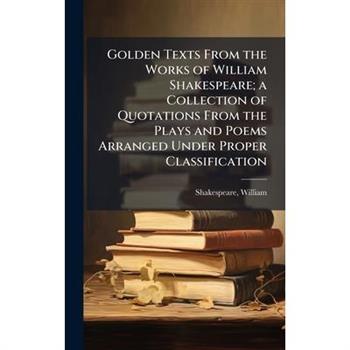Golden Texts From the Works of William Shakespeare; a Collection of Quotations From the Plays and Poems Arranged Under Proper Classification