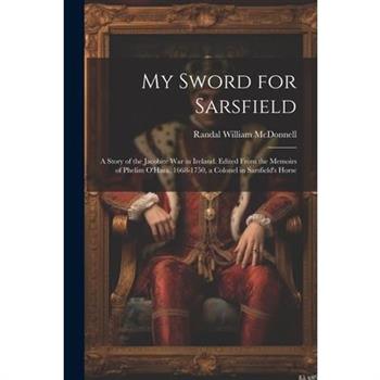 My Sword for Sarsfield; a Story of the Jacobite war in Ireland. Edited From the Memoirs of Phelim O’Hara, 1668-1750, a Colonel in Sarsfield’s Horse
