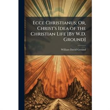 Ecce Christianus; Or, Christ's Idea of the Christian Life [By W.D. Ground]