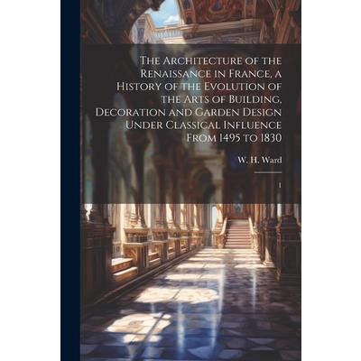 The Architecture of the Renaissance in France, a History of the Evolution of the Arts of Building, Decoration and Garden Design Under Classical Influence From 1495 to 1830