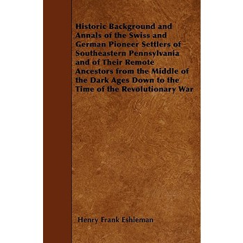 Historic Background and Annals of the Swiss and German Pioneer Settlers of Southeastern Pennsylvania and of Their Remote Ancestors from the Middle of the Dark Ages Down to the Time of the Revolutionar