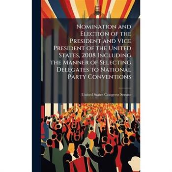 Nomination and Election of the President and Vice President of the United States, 2008 Including the Manner of Selecting Delegates to National Party Conventions