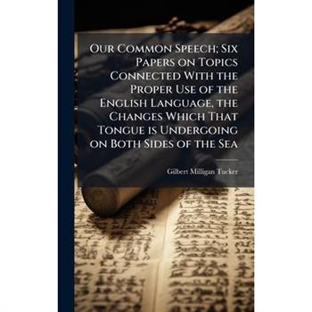 Our Common Speech; Six Papers on Topics Connected With the Proper Use of the English Language, the Changes Which That Tongue is Undergoing on Both Sides of the Sea