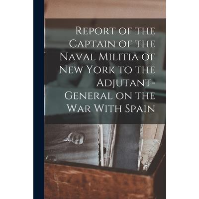 Report of the Captain of the Naval Militia of New York to the Adjutant-general on the war With Spain Report of the Captain of the Naval Militia of New York to the Adjutant-general on the war With Spain