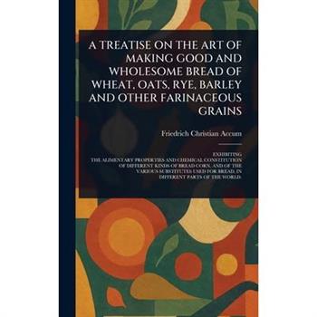 A Treatise on the Art of Making Good and Wholesome Bread of Wheat, Oats, Rye, Barley and Other Farinaceous Grains