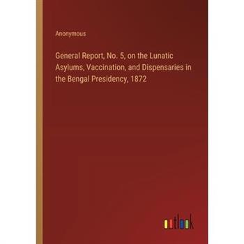 General Report, No. 5, on the Lunatic Asylums, Vaccination, and Dispensaries in the Bengal Presidency, 1872