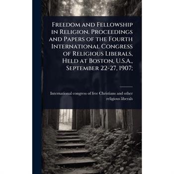 Freedom and Fellowship in Religion. Proceedings and Papers of the Fourth International Congress of Religious Liberals, Held at Boston, U.S.A., September 22-27, 1907;