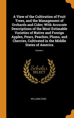 A View of the Cultivation of Fruit Trees, and the Management of Orchards and Cider; With Accurate Descriptions of the Most Estimable Varieties of Native and Foreign Apples, Pears, Peaches, Plums, and