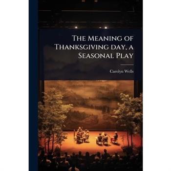 The Meaning of Thanksgiving day, a Seasonal Play The Meaning of Thanksgiving day, a Seasonal Play