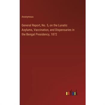 General Report, No. 5, on the Lunatic Asylums, Vaccination, and Dispensaries in the Bengal Presidency, 1872