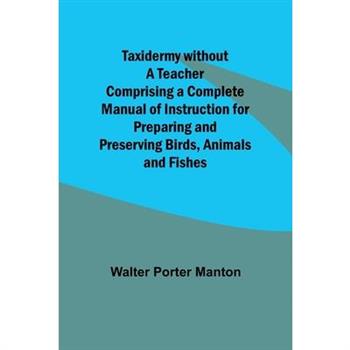 Taxidermy without a Teacher Comprising a Complete Manual of Instruction for Preparing and Preserving Birds, Animals and Fishes