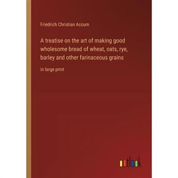 A treatise on the art of making good wholesome bread of wheat, oats, rye, barley and other farinaceous grains