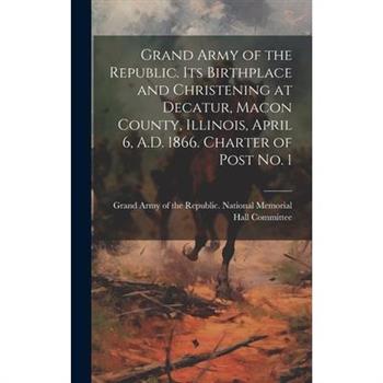 Grand Army of the Republic. Its Birthplace and Christening at Decatur, Macon County, Illinois, April 6, A.D. 1866. Charter of Post no. 1