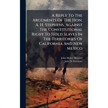A Reply To The Arguments Of The Hon. A. H. Stephens, Against The Constitutional Right To Hold Slaves In The Territories Of California And New Mexico