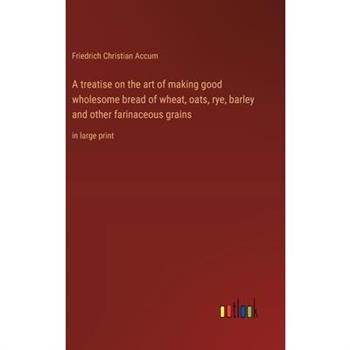 A treatise on the art of making good wholesome bread of wheat, oats, rye, barley and other farinaceous grains